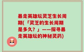 暴走英雄坛灵芝生长周期(「灵芝的生长周期是多久？」——探寻暴走英雄坛的神秘灵药)