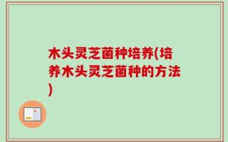 木头灵芝菌种培养(培养木头灵芝菌种的方法)
