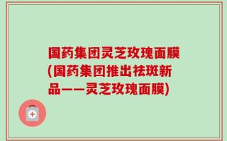 国药集团灵芝玫瑰面膜(国药集团推出祛斑新品——灵芝玫瑰面膜)