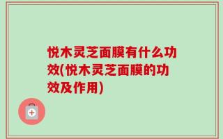 悦木灵芝面膜有什么功效(悦木灵芝面膜的功效及作用)