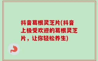 抖音葛根灵芝片(抖音上极受欢迎的葛根灵芝片，让你轻松养生)