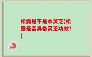 松露是不是木灵芝(松露是否具备灵芝功效？)