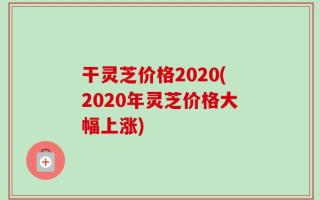 干灵芝价格2020(2020年灵芝价格大幅上涨)