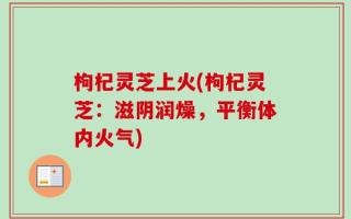枸杞灵芝上火(枸杞灵芝：滋阴润燥，平衡体内火气)