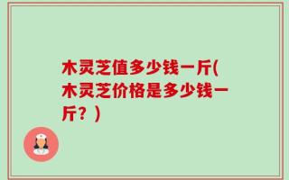 木灵芝值多少钱一斤(木灵芝价格是多少钱一斤？)