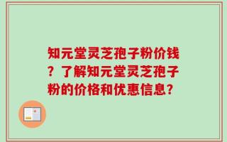 知元堂灵芝孢子粉价钱？了解知元堂灵芝孢子粉的价格和优惠信息？