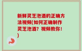 新鲜灵芝泡酒的正确方法视频(如何正确制作灵芝泡酒？视频教你！)