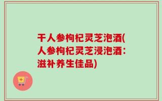 干人参枸杞灵芝泡酒(人参枸杞灵芝浸泡酒：滋补养生佳品)