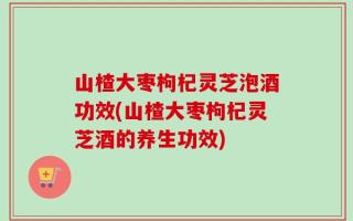 山楂大枣枸杞灵芝泡酒功效(山楂大枣枸杞灵芝酒的养生功效)