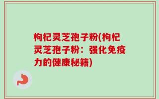 枸杞灵芝孢子粉(枸杞灵芝孢子粉：强化免疫力的健康秘籍)