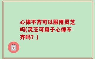 心律不齐可以服用灵芝吗(灵芝可用于心律不齐吗？)