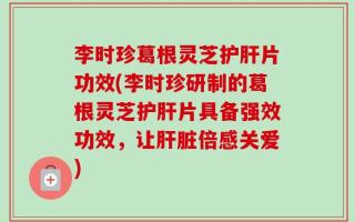 李时珍葛根灵芝护肝片功效(李时珍研制的葛根灵芝护肝片具备强效功效，让肝脏倍感关爱)