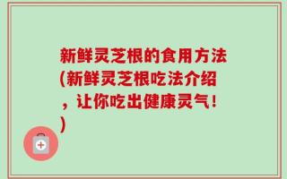 新鲜灵芝根的食用方法(新鲜灵芝根吃法介绍，让你吃出健康灵气！)