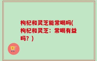枸杞和灵芝能常喝吗(枸杞和灵芝：常喝有益吗？)