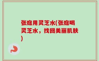 张庭用灵芝水(张庭喝灵芝水，找回美丽肌肤)