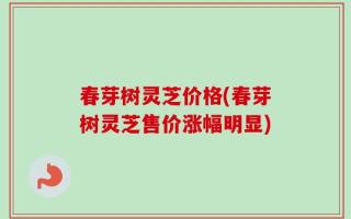 春芽树灵芝价格(春芽树灵芝售价涨幅明显)