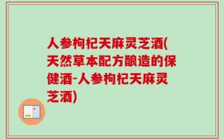 人参枸杞天麻灵芝酒(天然草本配方酿造的保健酒-人参枸杞天麻灵芝酒)