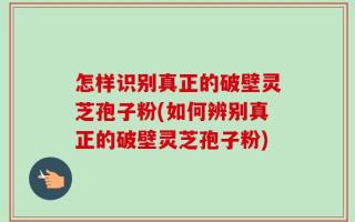 怎样识别真正的破壁灵芝孢子粉(如何辨别真正的破壁灵芝孢子粉)