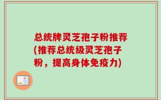 总统牌灵芝孢子粉推荐(推荐总统级灵芝孢子粉，提高身体免疫力)