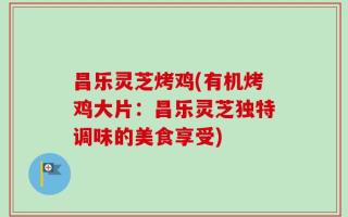 昌乐灵芝烤鸡(有机烤鸡大片：昌乐灵芝独特调味的美食享受)