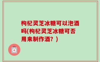 枸杞灵芝冰糖可以泡酒吗(枸杞灵芝冰糖可否用来制作酒？)