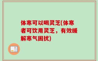 体寒可以喝灵芝(体寒者可饮用灵芝，有效缓解寒气困扰)