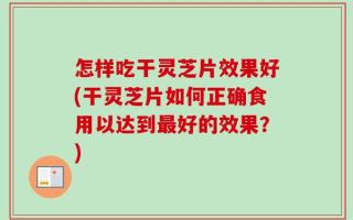 怎样吃干灵芝片效果好(干灵芝片如何正确食用以达到最好的效果？)