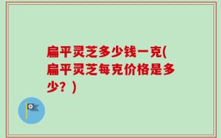 扁平灵芝多少钱一克(扁平灵芝每克价格是多少？)