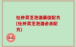 杜仲灵芝泡酒最佳配方(杜仲灵芝泡酒必杀配方)