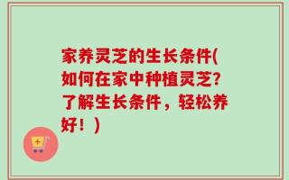 家养灵芝的生长条件(如何在家中种植灵芝？了解生长条件，轻松养好！)