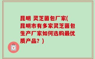 昆明 灵芝菌包厂家(昆明市有多家灵芝菌包生产厂家如何选购最优质产品？)