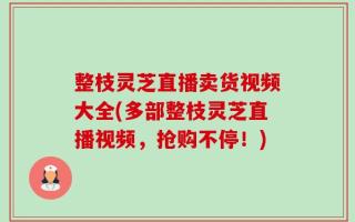 整枝灵芝直播卖货视频大全(多部整枝灵芝直播视频，抢购不停！)