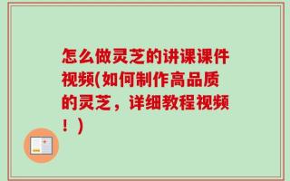 怎么做灵芝的讲课课件视频(如何制作高品质的灵芝，详细教程视频！)