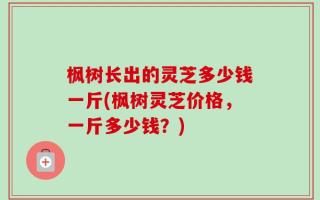 枫树长出的灵芝多少钱一斤(枫树灵芝价格，一斤多少钱？)