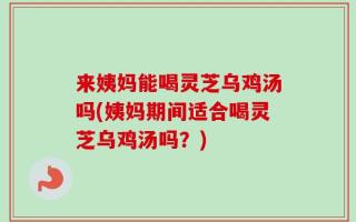 来姨妈能喝灵芝乌鸡汤吗(姨妈期间适合喝灵芝乌鸡汤吗？)