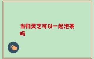 当归灵芝可以一起泡茶吗