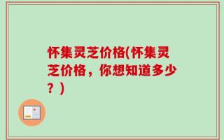 怀集灵芝价格(怀集灵芝价格，你想知道多少？)