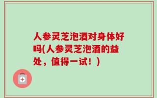 人参灵芝泡酒对身体好吗(人参灵芝泡酒的益处，值得一试！)