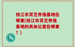 枝江市灵芝养殖基地在哪里(枝江市灵芝养殖基地的具体位置在哪里？)
