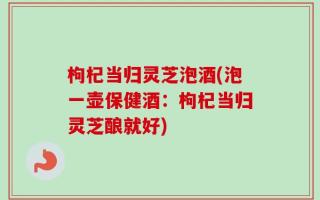 枸杞当归灵芝泡酒(泡一壶保健酒：枸杞当归灵芝酿就好)