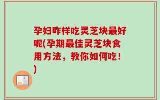 孕妇咋样吃灵芝块最好呢(孕期最佳灵芝块食用方法，教你如何吃！)