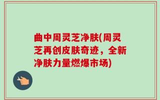 曲中周灵芝净肤(周灵芝再创皮肤奇迹，全新净肤力量燃爆市场)
