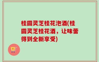 桂圆灵芝桂花泡酒(桂圆灵芝桂花酒，让味蕾得到全新享受)