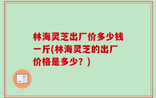 林海灵芝出厂价多少钱一斤(林海灵芝的出厂价格是多少？)