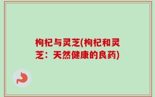 枸杞与灵芝(枸杞和灵芝：天然健康的良药)