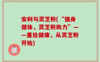 安利与灵芝粉(“强身健体，灵芝粉助力”——重拾健康，从灵芝粉开始)