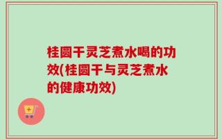 桂圆干灵芝煮水喝的功效(桂圆干与灵芝煮水的健康功效)