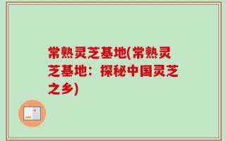 常熟灵芝基地(常熟灵芝基地：探秘中国灵芝之乡)