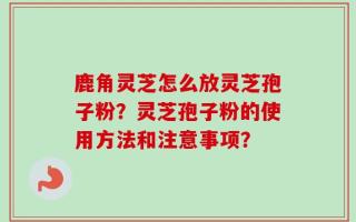 鹿角灵芝怎么放灵芝孢子粉？灵芝孢子粉的使用方法和注意事项？