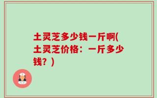 土灵芝多少钱一斤啊(土灵芝价格：一斤多少钱？)